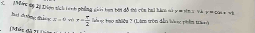 [Mức độ 2] Diện tích hình phẳng giới hạn bởi đồ thị của hai hàm số y=sin x và y=cos x và 
hai đường thẳng x=0 và x= π /2  bằng bao nhiêu ? (Làm tròn đến hàng phần trăm) 
[Mức độ 21 Díê