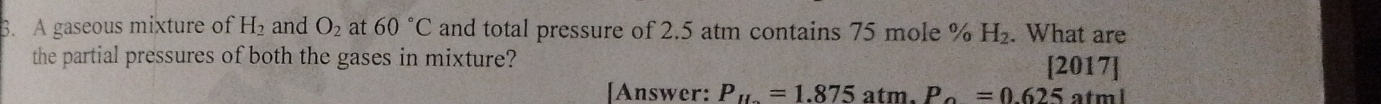 A gaseous mixture of H_2 and O_2 at 60°C and total pressure of 2.5 atm contains 75 mole % H₂. What are 
the partial pressures of both the gases in mixture? 
[2017] 
[Answer: P_11=1.875 atm. P_0=0.625atml