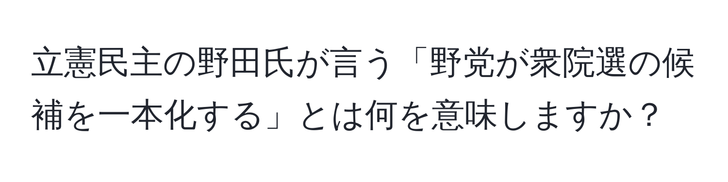 立憲民主の野田氏が言う「野党が衆院選の候補を一本化する」とは何を意味しますか？