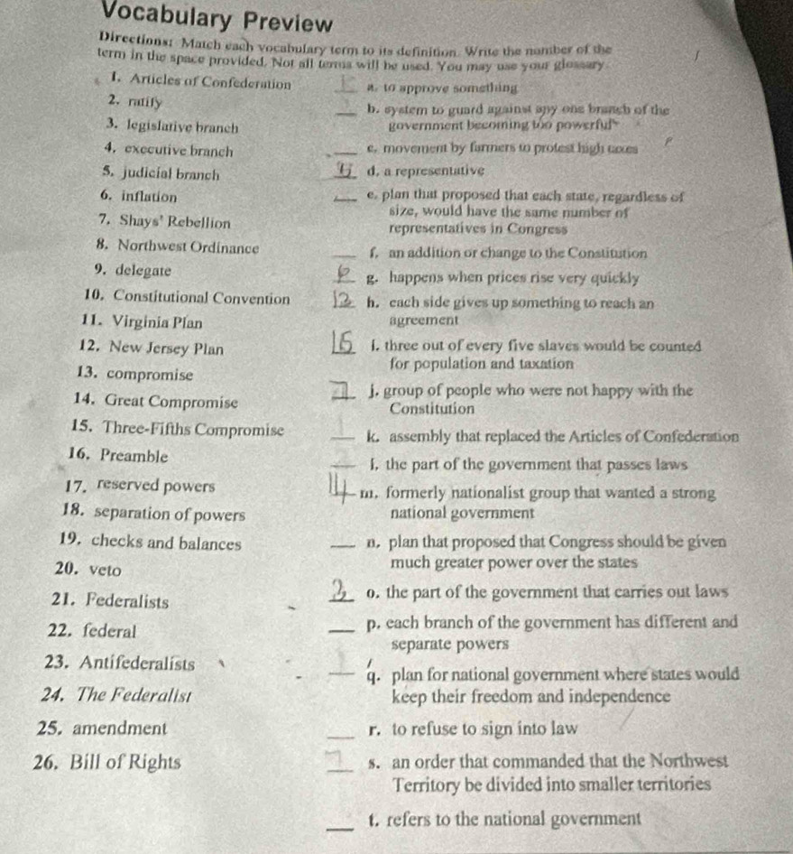 Vocabulary Preview 
Directions: Match each vocabulary term to its definition. Write the nomber of the 
term in the space provided. Not all terma will be used. You may use your glossary 
1. Articles of Confederation _ to approve something 
2. ratify 
_b. system to guard against any one braach of the 
3. legislative branch government becoming too powerful 
4. executive branch _e, movement by farmers to protest high eoxes 
5. judicial branch _d. a representative 
6. inflation _e, plan that proposed that each state, regardless of 
size, would have the same number of 
7. Shays' Rebellion representatives in Congress 
8. Northwest Ordinance _f, an addition or change to the Constitution 
9. delegate _g. happens when prices rise very quickly 
10. Constitutional Convention _h. each side gives up something to reach an 
11. Virginia Plan agreement 
12. New Jersey Plan _I. three out of every five slaves would be counted 
13. compromise for population and taxation 
j. group of people who were not happy with the 
14. Great Compromise _Constitution 
15. Three-Fifths Compromise _k. assembly that replaced the Articles of Confederation 
16. Preamble _I, the part of the government that passes laws 
17. reserved powers _m. formerly nationalist group that wanted a strong 
18. separation of powers national government 
19. checks and balances _n. plan that proposed that Congress should be given 
20. veto much greater power over the states 
21. Federalists _o. the part of the government that carries out laws 
22. federal _p. each branch of the government has different and 
separate powers 
23. Antifederalists 
_q. plan for national government where states would 
24. The Federalist keep their freedom and independence 
25. amendment _r. to refuse to sign into law 
26. Bill of Rights _s. an order that commanded that the Northwest 
Territory be divided into smaller territories 
_t. refers to the national government