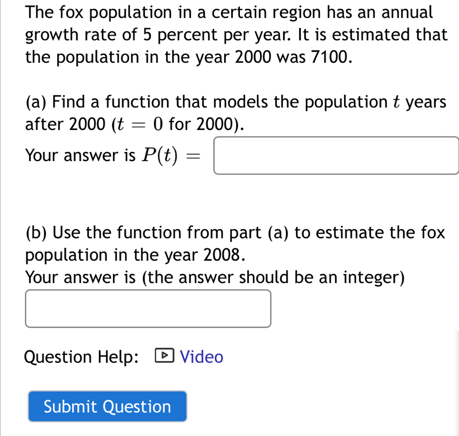 The fox population in a certain region has an annual 
growth rate of 5 percent per year. It is estimated that 
the population in the year 2000 was 7100. 
(a) Find a function that models the population t years
after 2000(t=0 for 2000). 
Your answer is P(t)=□
(b) Use the function from part (a) to estimate the fox 
population in the year 2008. 
Your answer is (the answer should be an integer) 
□  
Question Help: Video 
Submit Question