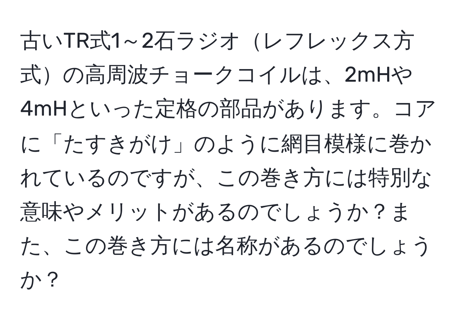 古いTR式1～2石ラジオレフレックス方式の高周波チョークコイルは、2mHや4mHといった定格の部品があります。コアに「たすきがけ」のように網目模様に巻かれているのですが、この巻き方には特別な意味やメリットがあるのでしょうか？また、この巻き方には名称があるのでしょうか？