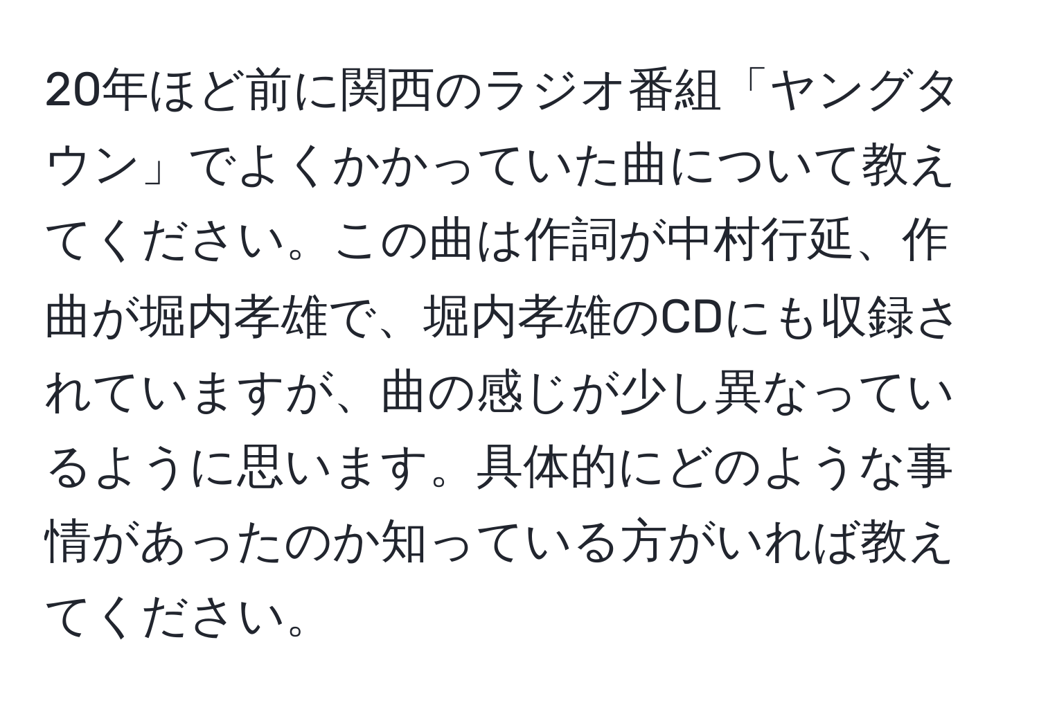 20年ほど前に関西のラジオ番組「ヤングタウン」でよくかかっていた曲について教えてください。この曲は作詞が中村行延、作曲が堀内孝雄で、堀内孝雄のCDにも収録されていますが、曲の感じが少し異なっているように思います。具体的にどのような事情があったのか知っている方がいれば教えてください。