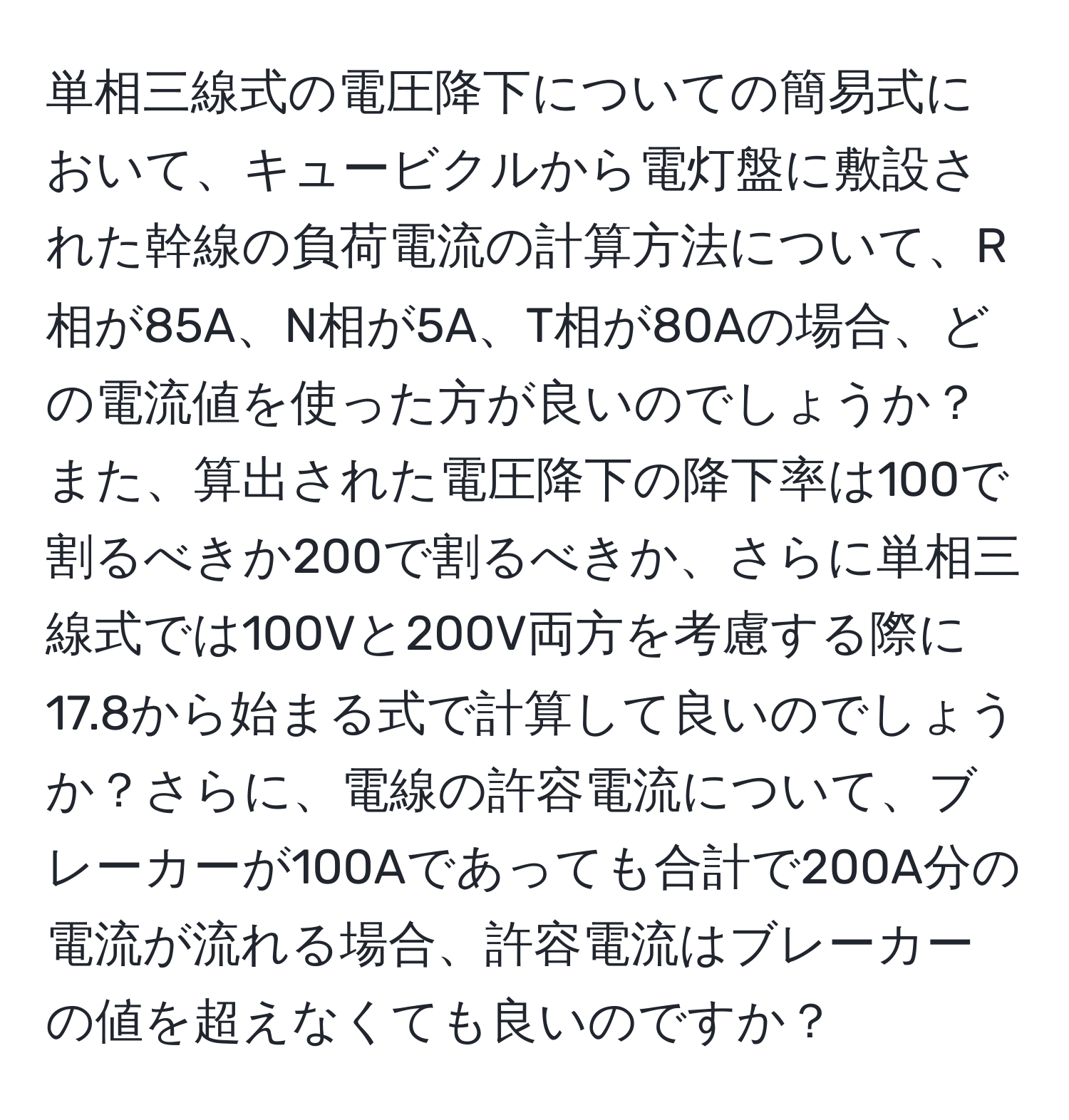 単相三線式の電圧降下についての簡易式において、キュービクルから電灯盤に敷設された幹線の負荷電流の計算方法について、R相が85A、N相が5A、T相が80Aの場合、どの電流値を使った方が良いのでしょうか？また、算出された電圧降下の降下率は100で割るべきか200で割るべきか、さらに単相三線式では100Vと200V両方を考慮する際に17.8から始まる式で計算して良いのでしょうか？さらに、電線の許容電流について、ブレーカーが100Aであっても合計で200A分の電流が流れる場合、許容電流はブレーカーの値を超えなくても良いのですか？