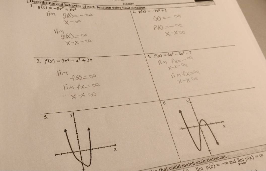 Name 
Describe the end behavior of each function using limit notation. 
1. g(x)=-5x^7+6x^2
_ 
2 p(x)=-7x^2+1
4. f(x)=6x^5-3x^2-7
3. f(x)=3x^6-x^3+2x
6. y
5. y
x

o lim p(x)=-∈fty and limlimits _xto ∈fty p(x)=∈fty
n that could match each statement.