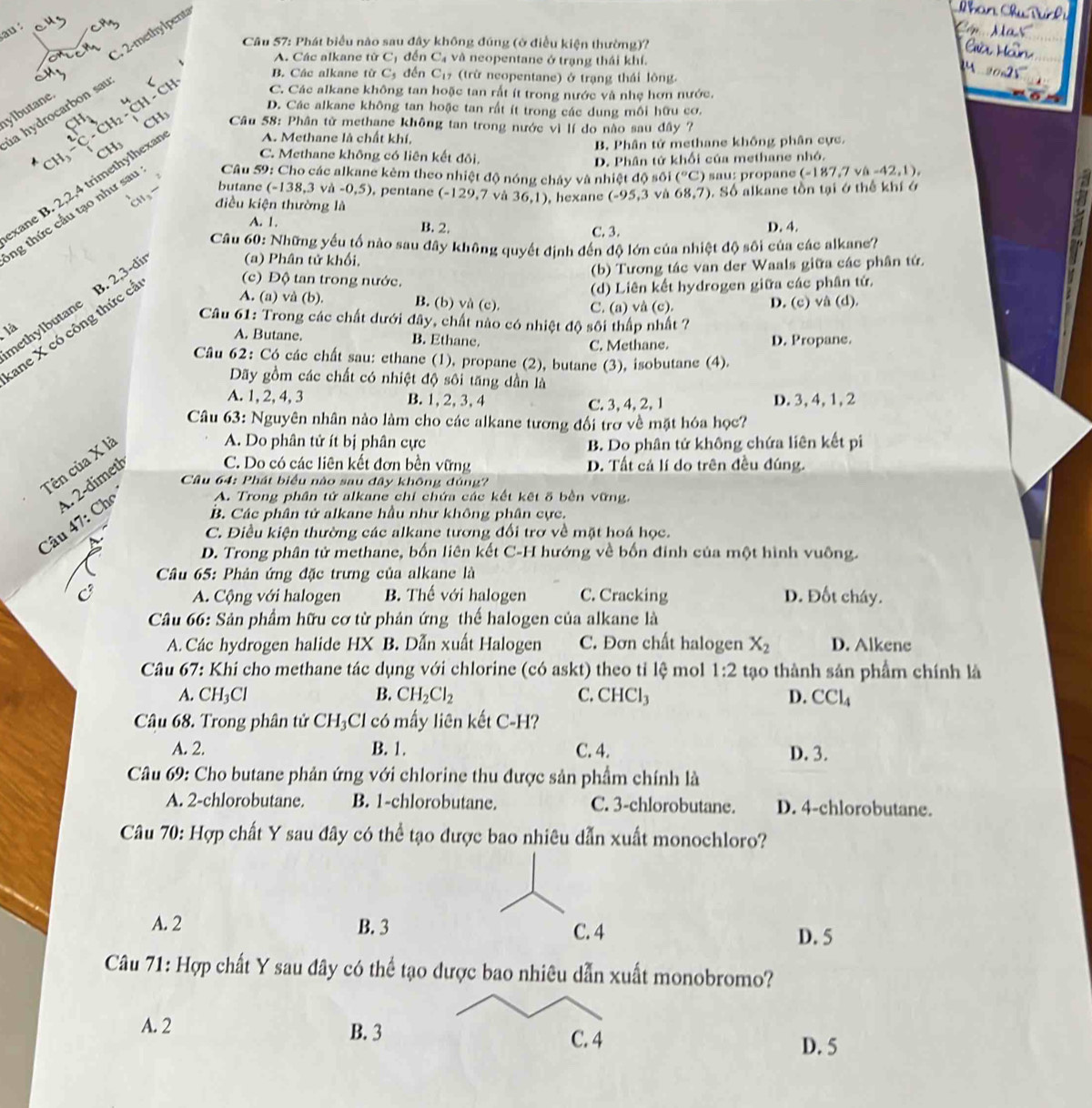 au
C. 2-methylpenta
Câu 57: Phát biểu nào sau đây không đúng (ở điều kiện thường)?
A. Các alkane từ C đến C và neopentane ở trạng thái khí.
B. Các alkane từ C_5 đến C_17 (trừ neopentane) ở trạng thái lông.
beginarrayr c ^2C· H_^cH_CH_2endarray  Ch Ch C. Các alkane không tan hoặc tan rất ít trong nước và nhẹ hơn nước.
ylbutane la hydrocarbon sau
D. Các alkane không tan hoặc tan rất ít trong các dung mồi hữu cơ.
CH  Câu 58: Phân tử methane không tan trong nước vì lí do nào sau đây ?
A. Methane là chất khí,
CH  Câu 59: Cho các alkane kèm theo nhiệt độ nóng cháy và nhiệt độ sối (^circ C) sau: propane (-187.7 √ -42,1),
xane B. 2,2,4 trimethylhexa CH_3
B Phân tử methane khống phân cực.
C. Methane không có liên kết đôi.
D. Phân tử khối của methane nhỏ.
butane (-138,3vh-0,5) , pentane (-129,7 và 36,1) , hexane (-95,3 và 68,7). Số alkane tồn tại ớ thế khí ở
điều kiện thường là
ng thức cầu tạo như sau
A. 1. B. 2. D. 4.
C. 3.
Câu 60: Những yếu tố nào sau đây không quyết định đến độ lớn của nhiệt độ sôi của các alkane?
(a) Phân tử khối,
(b) Tương tác van der Waals giữa các phân tứ.
nethylbutane B 2,3-dir (c) Độ tan trong nước.
(d) Liên kết hydrogen giữa các phân tử.
Câu 61: Trong các chất dưới đây, chất nào có nhiệt độ sôi thấp nhất ?
ane X có công thức cá
A. (a) và (b). B. (b) và (c). C. (a) và (c). D. (c) vâ (d).
là A. Butane. B. Ethane. D. Propane.
C. Methane.
Câu 62: Có các chất sau: ethane (1), propane (2), butane (3), isobutane (4).
Dãy gồm các chất có nhiệt độ sôi tăng dần là
A. 1, 2, 4, 3 B. 1,2, 3,4 C. 3,4,2, 1 D. 3,4, 1, 2
Câu 63: Nguyên nhân nào làm cho các alkane tương đối trợ về mặt hóa học?
Tên của X là
A. Do phân tử ít bị phân cực B. Do phân tứ không chứa liên kết pi
1 2-dimeth
C. Do có các liên kết đơn bền vững D. Tất cả lí do trên đều đúng.
Câu 64: Phát biểu nào sau đây không đủng?
Cho A. Trong phân tử alkane chỉ chứa các kết kết 5 bền vững.
Câu 47:
B. Các phân tử alkane hầu như không phân cực.
C. Điều kiện thường các alkane tương đổi trơ về mặt hoá học.
D. Trong phân tử methane, bốn liên kết C-H hướng về bốn đinh của một hình vuông.
Câu 65: Phản ứng đặc trưng của alkane là
A. Cộng với halogen B. Thế với halogen C. Cracking D. Đốt cháy.
Câu 66: Sản phẩm hữu cơ từ phản ứng thế halogen của alkane là
A. Các hydrogen halide HX B. Dẫn xuất Halogen C. Đơn chất halogen X_2 D. Alkene
Câu 67: Khi cho methane tác dụng với chlorine (có askt) theo tỉ lệ mol 1:2 tạo thành sản phẩm chính là
A. CH_3Cl B. CH_2Cl_2 C. CHCl_3 D. CCl_4
Câu 68. Trong phân tử CH_3Cl có mấy liên kết C-H?
A. 2. B. 1. C. 4. D. 3.
Câu 69: Cho butane phản ứng với chlorine thu được sản phẩm chính là
A. 2-chlorobutane. B. 1-chlorobutane. C. 3-chlorobutane. D. 4-chlorobutane.
Câu 70: Hợp chất Y sau đây có thể tạo được bao nhiêu dẫn xuất monochloro?
A. 2 B. 3 C. 4
D. 5
Câu 71: Hợp chất Y sau đây có thể tạo được bao nhiêu dẫn xuất monobromo?
A. 2 B. 3
C. 4 D. 5