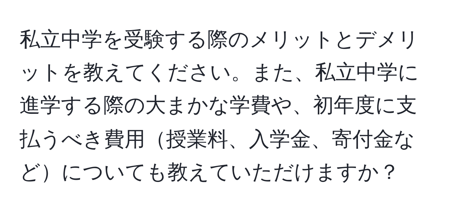 私立中学を受験する際のメリットとデメリットを教えてください。また、私立中学に進学する際の大まかな学費や、初年度に支払うべき費用授業料、入学金、寄付金などについても教えていただけますか？