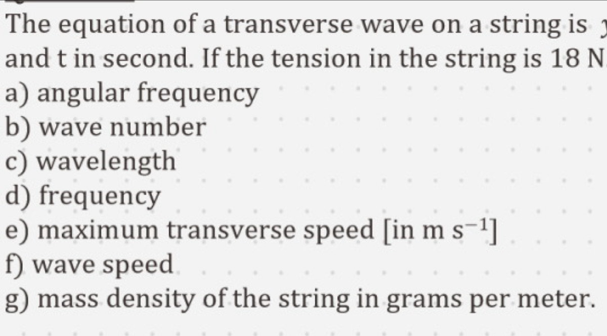 The equation of a transverse wave on a string is 1
and t in second. If the tension in the string is 18 N
a) angular frequency 
b) wave number 
c) wavelength 
d) frequency 
e) maximum transverse speed [inms^(-1)]
f) wave speed 
g) mass density of the string in grams per meter.