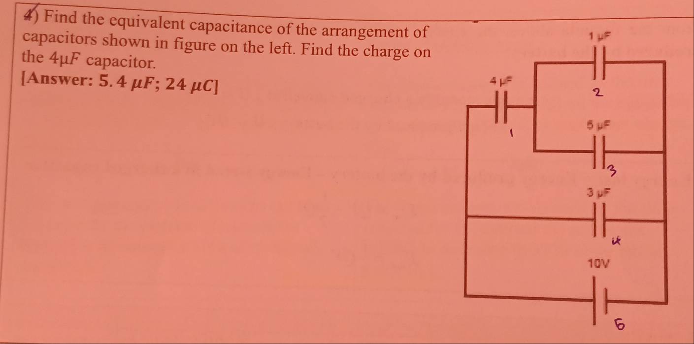 Find the equivalent capacitance of the arrangement of 
capacitors shown in figure on the left. Find the charge on 
the 4μF capacitor. 
[Answer: 5. 4 μF; 24 μC ]