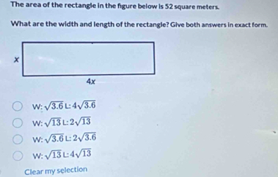 The area of the rectangle in the figure below is 52 square meters.
What are the width and length of the rectangle? Give both answers in exact form.
W: sqrt(3.6)L:4sqrt(3.6)
W: sqrt(13)L2sqrt(13)
W: sqrt(3.6)L:2sqrt(3.6)
W: sqrt(13)L4sqrt(13)
Clear my selection