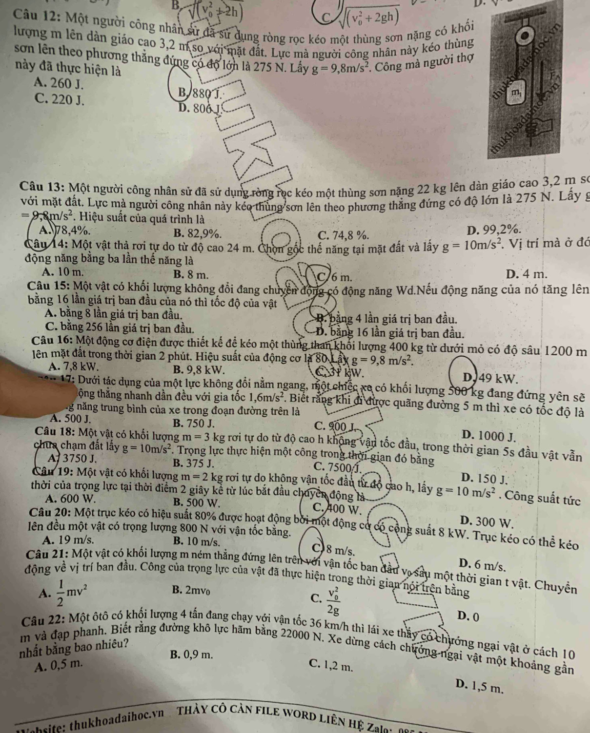 B, sqrt ((v_0)^2+2h)
C sqrt [3]((v_0)^2+2gh)
D.
Câu 12: Một người công nhân sử đã sử dụng ròng rọc kéo một thùng sơn nặng có khối
lượng m lên dàn giáo cao 3,2 m so với mặt đất. Lực mà người công nhân này kéo thùng
sơn lên theo phương thắng đứng có độ lớn là 275 N. Lấy g=9,8m/s^2.  Công mà người thợ
này đã thực hiện là
A. 260 J.
B. 880 J.
C. 220 J. D. 800 1
Câu 13: Một người công nhân sử đã sử dụng ròng rọc kéo một thùng sơn nặng 22 kg lên dàn giáo cao 3,2 m sơ
với mặt đất. Lực mà người công nhân này kéo thủng sơn lên theo phương thẳng đứng có độ lớn là 275 N. Lấy g
=9,8m/s^2 * Hiệu suất của quá trình là
A78,4%. B. 82,9%. C. 74,8 %. D. 99,2%.
Câu 14: Một vật thả rơi tự do từ độ cao 24 m. Chọn gộc thế năng tại mặt đất và lây g=10m/s^2. Vị trí mà ở đó
động năng bằng ba lần thế năng là
A. 10 m. B. 8 m. C 6 m. D. 4 m.
Câu 15: Một vật có khổi lượng không đổi đang chuyển động có động năng Wd.Nếu động năng của nó tăng lên
bằng 16 lần giá trị ban đầu của nó thì tốc độ của vật
A. bằng 8 lần giá trị ban đầu. B. bằng 4 lần giá trị ban đầu.
C. bằng 256 lần giá trị ban đầu. D. bằng 16 lần giá trị ban đầu.
Câu 16: Một động cơ điện được thiết kế để kéo một thùng than khối lượng 400 kg từ dưới mỏ có độ sâu 1200 m
lên mặt đất trong thời gian 2 phút. Hiệu suất của động cơ là 80 Lấy g=9,8m/s^2.
A. 7,8 kW. B. 9,8 kW.  3P kW. D, 49 kW.
17: Dưới tác dụng của một lực không đổi nằm ngang, một chiếc xe có khối lượng 500 kg đang đứng yên sẽ
tộng thẳng nhanh dần đều với gia tốc 1,6m/s^2. Biết rằng khi đi được quãng đường 5 m thì xe có tốc độ là
ng năng trung bình của xe trong đoạn đường trên là
A. 500 J. B. 750 J. C. 900 J. D. 1000 J.
*  Câu 18: Một vật có khối lượng m=3 kg rơi tự do từ độ cao h không vận tốc đầu, trong thời gian 5s đầu vật vẫn
chua chạm đất lấy g=10m/s^2. Trọng lực thực hiện một công trong thời gian đó bằng
A 3750 J. B. 375 J.
C. 7500 J. D. 150 J.
Câu 19: Một vật có khối lượng m=2 kg rơi tự do không vận tốc đầu từ độ cao h, lấy g=10m/s^2. Công suất tức
thời của trọng lực tại thời điểm 2 giây kể từ lúc bắt đầu chuyển động là
A. 600 W. B. 500 W.
C. 400 W. D. 300 W.
Câu 20: Một trục kéo có hiệu suất 80% được hoạt động bởi một động cơ có cộng suất 8 kW. Trục kéo có thể kéo
lên đều một vật có trọng lượng 800 N với vận tốc bằng.
A. 19 m/s. B. 10 m/s.
C) 8 m/s.
D. 6 m/s.
Câu 21: Một vật có khối lượng m ném thẳng đứng lên trên với vận tốc ban đầu vợ sâu một thời gian t vật. Chuyền
động về vị trí ban đầu. Công của trọng lực của vật đã thực hiện trong thời gian nói trên bằng
A.  1/2 mv^2
B. 2mvo
C. frac (v_0)^22g
D. 0
Câu 22: Một ôtô có khối lượng 4 tấn đang chạy với vận tốc 36 km/h thì lái xe thấy có chướng ngại vật ở cách 10
nhất bằng bao nhiêu?
m và đạp phanh. Biết rằng đường khô lực hãm bằng 22000 N. Xe dừng cách chưởng ngại vật một khoảng gần
B. 0,9 m.
A. 0,5 m. C. 1,2 m.
D. 1,5 m.
site:thukhoadaihoc.vn   THÀY CÔ CÀN FILE WORD LIÊN Hệ Zale : o