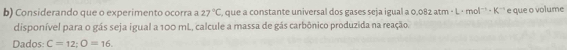 Considerando que o experimento ocorra a 27°C que a constante universal dos gases seja igual a 0,082 atm · L · mol¨' - K'' e que o volume 
disponível para o gás seja igual a 100 mL, calcule a massa de gás carbônico produzida na reação. 
Dados: C=12; O=16.