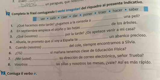 (Caer) 
un paraguas, que o u 
12 Completa le frasi coniugando i verbi irregolari del riquadro al presente indicativo. 
ver « salir * caer » dar « poner « traer « hacer » saber 
1. ¿Qué hacemos esta tarde? ¿Jugamos a la consola o_ una peli? 
2. En septiembre empieza el otoño y las hojas _de los árboles. 
3. ¿Qué (vosotros) 
por la tarde? ¿Os apetece venir a mi casa? 
4. Abuela, te prometo que si voy a España te_ un abanico precioso. 
5. Cuando (nosotros)_ 
del cole, siempre encontramos a Silvia. 
6. ¿(Tú) _si mañana tenemos clase de Educación Física? 
7. ¿Me (usted) _su dirección de correo electrónico, señor Trueba? 
8. Vosotros _las sillas y nosotros las mesas, ¿vale? Así es más rápido. 
13 Coniuga il verbo ir.