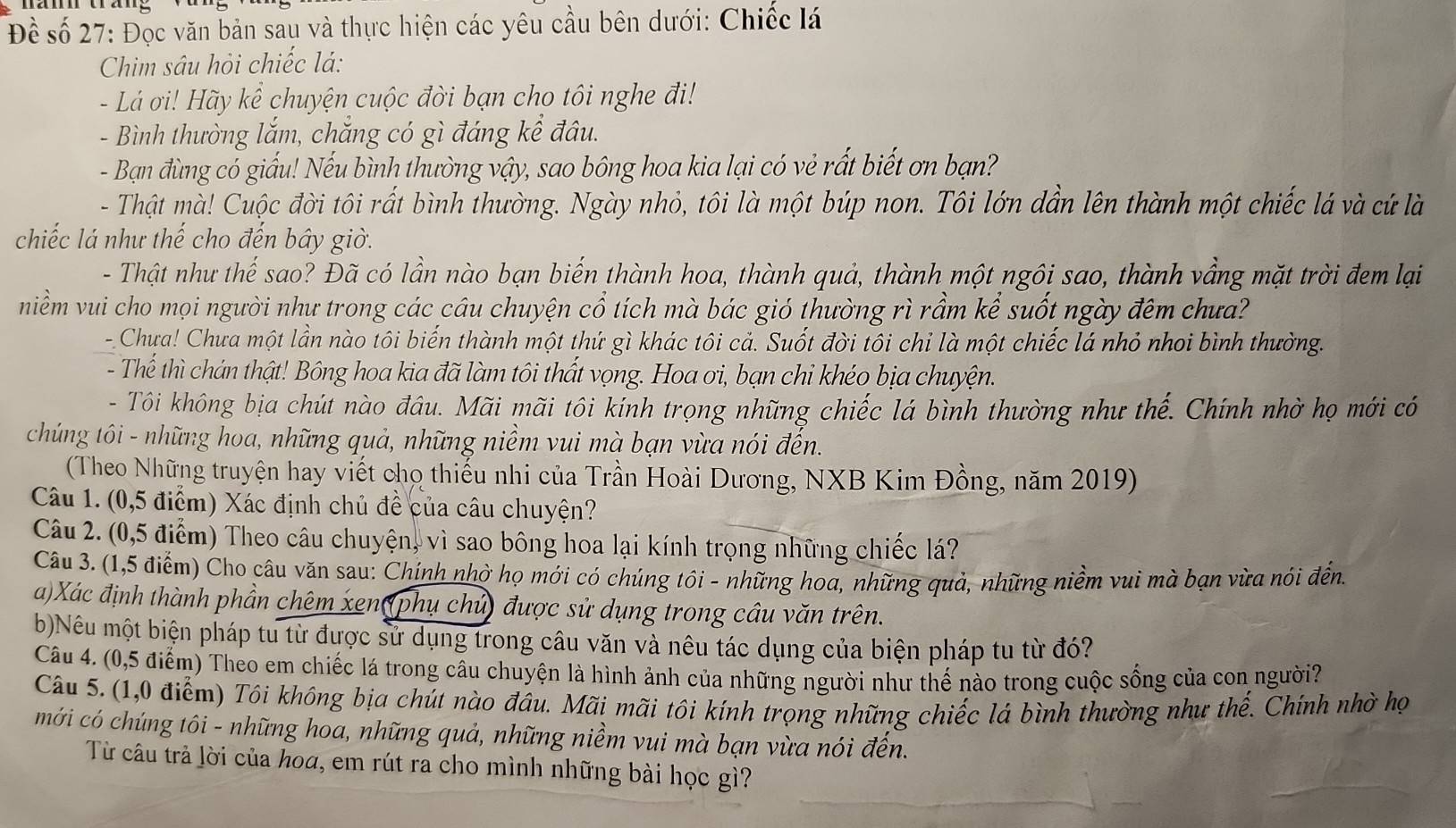 Đề số 27: Đọc văn bản sau và thực hiện các yêu cầu bên dưới: Chiếc lá
Chim sâu hỏi chiếc lá:
- Lá ơi! Hãy kể chuyện cuộc đời bạn cho tôi nghe đi!
- Bình thường lắm, chắng có gì đáng kể đâu.
- Bạn đùng có giấu! Nếu bình thường vậy, sao bông hoa kia lại có vẻ rất biết ơn bạn?
- Thật mà! Cuộc đời tôi rất bình thường. Ngày nhỏ, tôi là một búp non. Tôi lớn dần lên thành một chiếc lá và cứ là
chiếc lá như thế cho đến bây giờ.
- Thật như thế sao? Đã có lần nào bạn biển thành hoa, thành quả, thành một ngôi sao, thành vầng mặt trời đem lại
niềm vui cho mọi người như trong các câu chuyện cổ tích mà bác gió thường rì rầm kể suốt ngày đêm chưa?
--Chưa! Chưa một lần nào tôi biến thành một thứ gì khác tôi cả. Suốt đời tôi chỉ là một chiếc lá nhỏ nhoi bình thường.
- Thể thì chán thật! Bông hoa kia đã làm tôi thất vọng. Hoa ơi, bạn chi khéo bịa chuyện.
- Tôi không bịa chút nào đầu. Mãi mãi tôi kính trọng những chiếc lá bình thường như thế. Chính nhờ họ mới có
chúng tôi - những hoa, những quả, những niềm vui mà bạn vừa nói đến.
(Theo Những truyện hay viết chọ thiếu nhi của Trần Hoài Dương, NXB Kim Đồng, năm 2019)
Câu 1. (0,5 điểm) Xác định chủ đề của câu chuyện?
Câu 2. (0,5 điểm) Theo câu chuyện, vì sao bông hoa lại kính trọng những chiếc lá?
Câu 3. (1,5 điểm) Cho câu văn sau: Chính nhờ họ mới có chúng tôi - những hoa, những quả, những niềm vui mà bạn vừa nói đến.
a)Xác định thành phần chêm xen (phụ chủ) được sử dụng trong câu văn trên.
b)Nêu một biện pháp tu từ được sử dụng trong câu văn và nêu tác dụng của biện pháp tu từ đó?
Câu 4. (0,5 điểm) Theo em chiếc lá trong câu chuyện là hình ảnh của những người như thế nào trong cuộc sống của con người?
Câu 5. (1,0 điểm) Tôi không bịa chút nào đầu. Mãi mãi tôi kính trọng những chiếc lá bình thường như thế. Chính nhờ họ
mới có chúng tôi - những hoa, những quả, những niềm vui mà bạn vừa nói đến.
Từ câu trả lời của hoα, em rút ra cho mình những bài học gì?