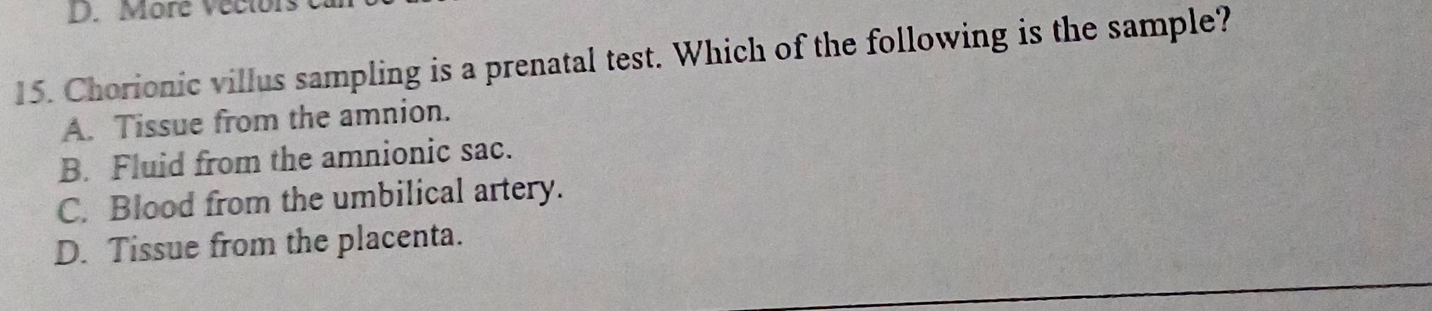 More Veclors
15. Chorionic villus sampling is a prenatal test. Which of the following is the sample?
A. Tissue from the amnion.
B. Fluid from the amnionic sac.
C. Blood from the umbilical artery.
D. Tissue from the placenta.