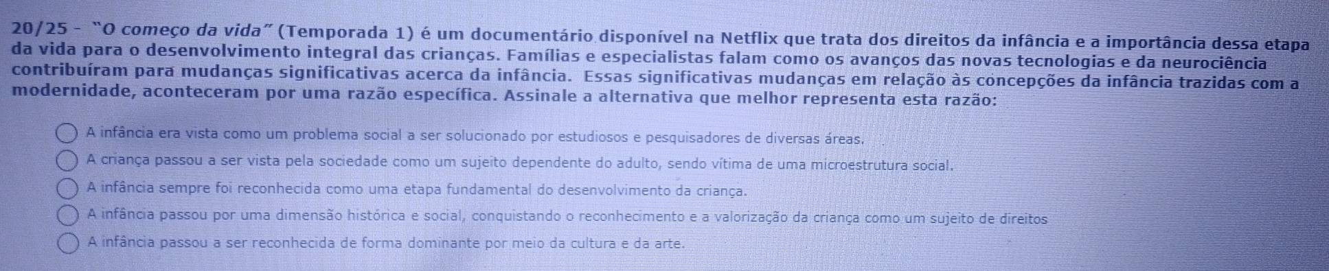 20/25 - “O começo da vida” (Temporada 1) é um documentário disponível na Netflix que trata dos direitos da infância e a importância dessa etapa
da vida para o desenvolvimento integral das crianças. Famílias e especialistas falam como os avanços das novas tecnologias e da neurociência
contribuíram para mudanças significativas acerca da infância. Essas significativas mudanças em relação às concepções da infância trazidas com a
modernidade, aconteceram por uma razão específica. Assinale a alternativa que melhor representa esta razão:
A infância era vista como um problema social a ser solucionado por estudiosos e pesquisadores de diversas áreas,
A criança passou a ser vista pela sociedade como um sujeito dependente do adulto, sendo vítima de uma microestrutura social.
A infância sempre foi reconhecida como uma etapa fundamental do desenvolvimento da criança.
A infância passou por uma dimensão histórica e social, conquistando o reconhecimento e a valorização da criança como um sujeito de direitos
A infância passou a ser reconhecida de forma dominante por meio da cultura e da arte.