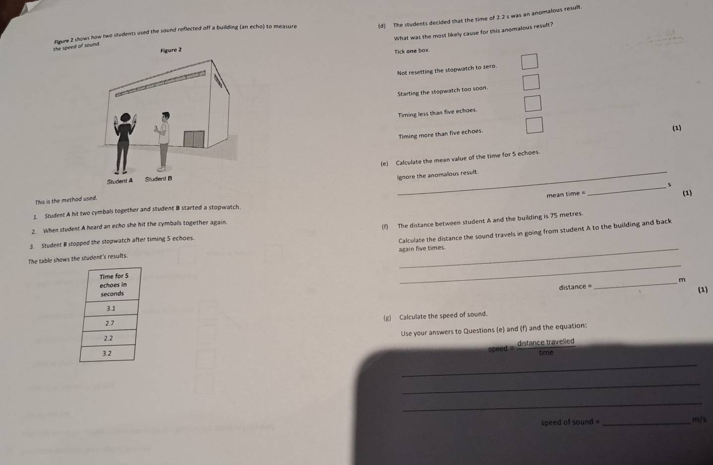 The students decided that the time of 2.2 s was an anomalous result
What was the most likely cause for this anomalous result?
the speed Figure 2 shows how two students used the sound reflected off a building (an echo) to measure
Tick one box.
Not resetting the stopwatch to zero.
Starting the stopwatch too soon.
Timing less than five echoes.
Timing more than five echoes.
(1)
(e) Calculate the mean value of the time for 5 echoes.
Ignore the anomalous result.
mean time =
(1)
This is the method used
1. Student A hit two cymbals together and student B started a stopwatch. _s
2. When student A heard an echo she hit the cymbals together again.
3. Student B stopped the stopwatch after timing 5 echoes. (f) The distance between student A and the building is 75 metres.
Calculate the distance the sound travels in going from student A to the building and back
again five times.
The table shows the student's results.
_
_m
distance =
(1)
(g) Calculate the speed of sound.
Use your answers to Questions (e) and (f) and the equation:
speed = distance travelled
tim
_
_
_
speed of sound =_
m/s