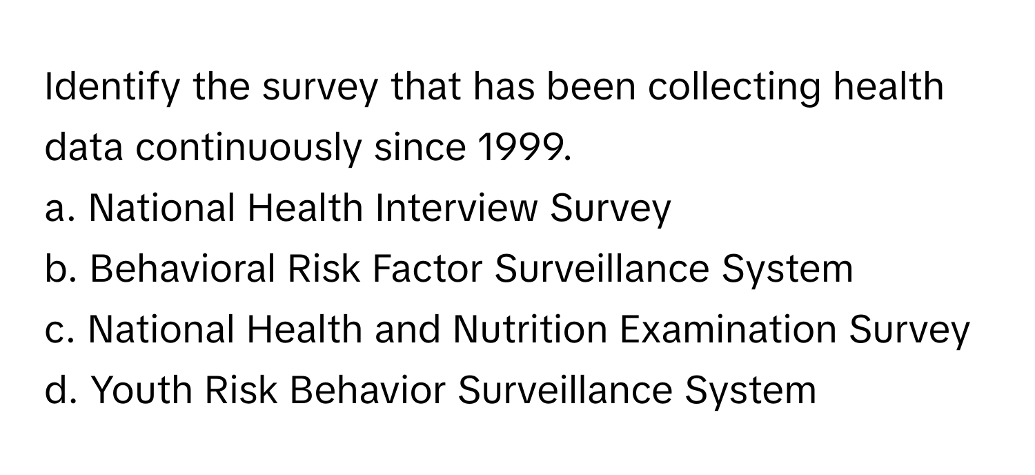 Identify the survey that has been collecting health data continuously since 1999.

a. National Health Interview Survey
b. Behavioral Risk Factor Surveillance System
c. National Health and Nutrition Examination Survey
d. Youth Risk Behavior Surveillance System