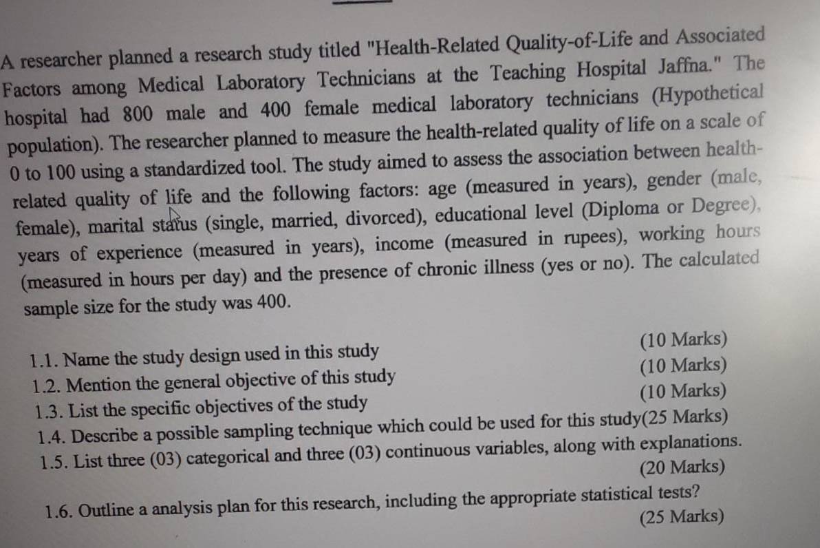 A researcher planned a research study titled "Health-Related Quality-of-Life and Associated 
Factors among Medical Laboratory Technicians at the Teaching Hospital Jaffna." The 
hospital had 800 male and 400 female medical laboratory technicians (Hypothetical 
population). The researcher planned to measure the health-related quality of life on a scale of
0 to 100 using a standardized tool. The study aimed to assess the association between health- 
related quality of life and the following factors: age (measured in years), gender (male, 
female), marital status (single, married, divorced), educational level (Diploma or Degree),
years of experience (measured in years), income (measured in rupees), working hours
(measured in hours per day) and the presence of chronic illness (yes or no). The calculated 
sample size for the study was 400. 
1.1. Name the study design used in this study (10 Marks) 
1.2. Mention the general objective of this study (10 Marks) 
1.3. List the specific objectives of the study (10 Marks) 
1.4. Describe a possible sampling technique which could be used for this study(25 Marks) 
1.5. List three (03) categorical and three (03) continuous variables, along with explanations. 
(20 Marks) 
1.6. Outline a analysis plan for this research, including the appropriate statistical tests? 
(25 Marks)