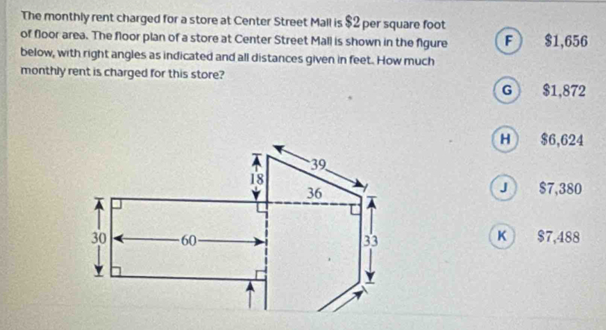 The monthly rent charged for a store at Center Street Mall is $2 per square foot
of floor area. The floor plan of a store at Center Street Mall is shown in the figure F $1,656
below, with right angles as indicated and all distances given in feet. How much
monthly rent is charged for this store?
G $1,872
H $6,624
J $7,380
K $7,488