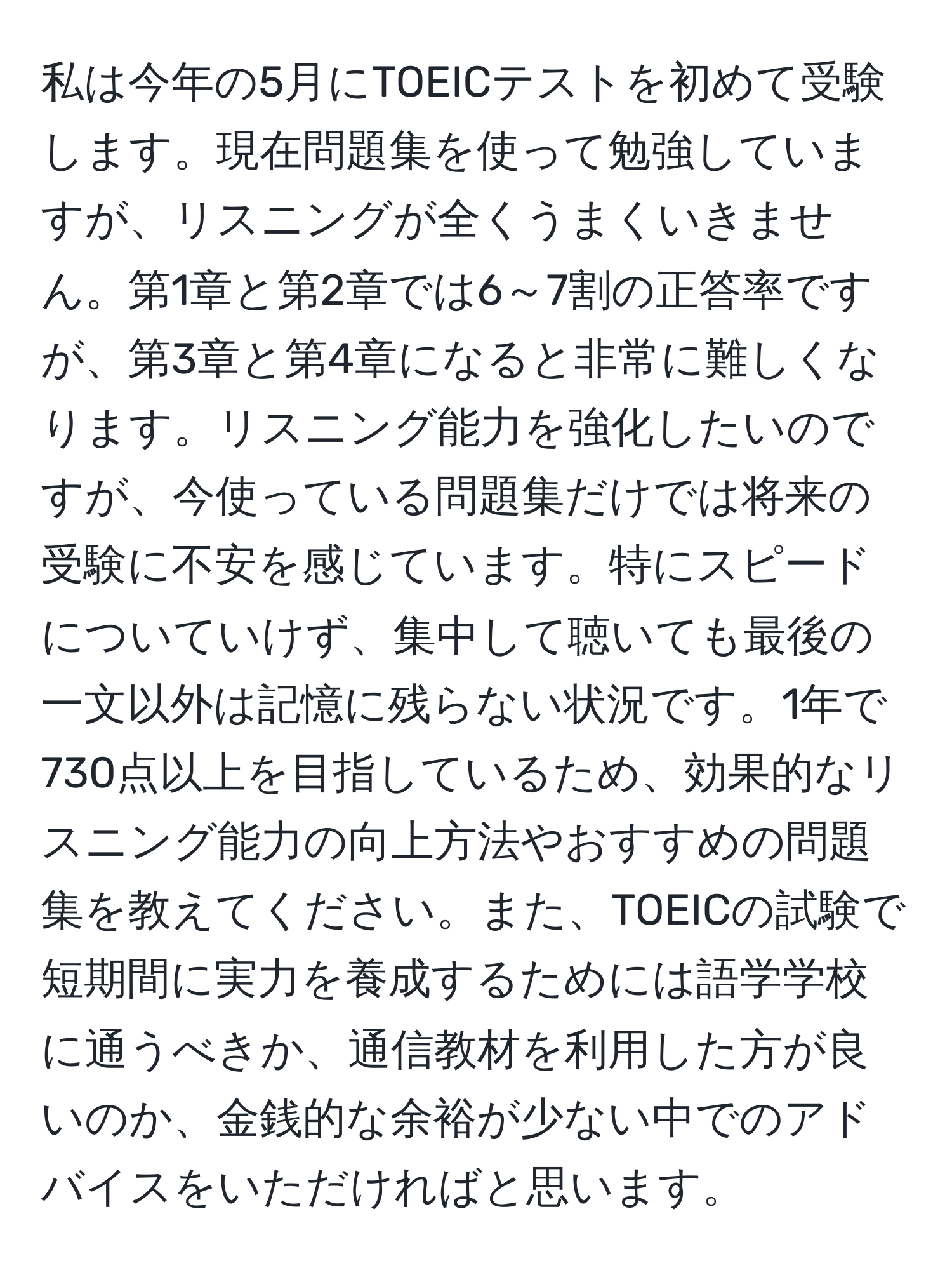 私は今年の5月にTOEICテストを初めて受験します。現在問題集を使って勉強していますが、リスニングが全くうまくいきません。第1章と第2章では6～7割の正答率ですが、第3章と第4章になると非常に難しくなります。リスニング能力を強化したいのですが、今使っている問題集だけでは将来の受験に不安を感じています。特にスピードについていけず、集中して聴いても最後の一文以外は記憶に残らない状況です。1年で730点以上を目指しているため、効果的なリスニング能力の向上方法やおすすめの問題集を教えてください。また、TOEICの試験で短期間に実力を養成するためには語学学校に通うべきか、通信教材を利用した方が良いのか、金銭的な余裕が少ない中でのアドバイスをいただければと思います。