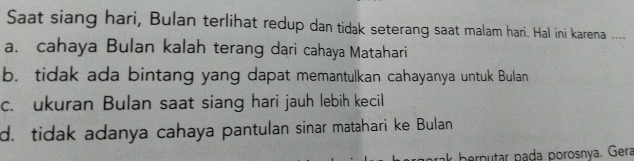 Saat siang hari, Bulan terlihat redup dan tidak seterang saat malam hari. Hal ini karena ___
a. cahaya Bulan kalah terang dari cahaya Matahari
b. tidak ada bintang yang dapat memantulkan cahayanya untuk Bulan
c. ukuran Bulan saat siang hari jauh lebih kecil
d. tidak adanya cahaya pantulan sinar matahari ke Bulan
ak berputar pada porosnya. Gera