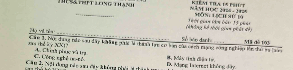 kiÊm tra 15 phút
THcs&thpt long thạnh NăM HOC 2024 - 2025
_
MôN: Lịch Sử 10
Thời gian làm bài: 15 phút
(không kể thời gian phát đề)
Họ và tên: _Số báo danh: Mã đề 103
Câu 1, Nội dung nào sau đây không phải là thành tựu cơ bản của cách mạng công nghiệp lần thứ ba (nửa
sau thế kỷ XX)?
A. Chinh phục vũ trụ. B. Máy tính điện tử.
C. Công nghệ na-nô.
D. Mạng Internet không dây.
Câu 2, Nội dung nào sau đây không phải là thành
sau thế kỳ