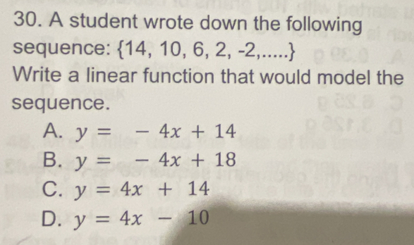 A student wrote down the following
sequence:  14,10,6,2,-2,...
Write a linear function that would model the
sequence.
A. y=-4x+14
B. y=-4x+18
C. y=4x+14
D. y=4x-10