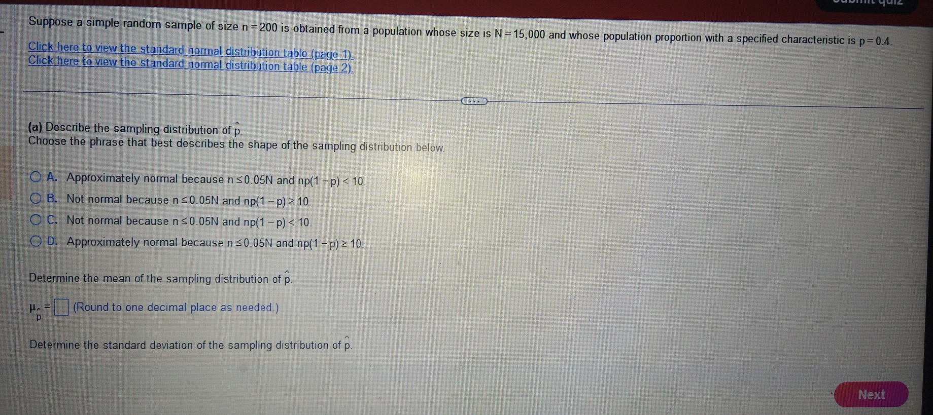 Suppose a simple random sample of size n=200 is obtained from a population whose size is N=15,000 and whose population proportion with a specified characteristic is p=0.4
Click here to view the standard normal distribution table (page 1)
Click here to view the standard normal distribution table (page 2).
(a) Describe the sampling distribution of p.
Choose the phrase that best describes the shape of the sampling distribution below.
A. Approximately normal because n≤ 0.05N and np 1-p)<10</tex>
B. Not normal because n≤ 0.05N and np(1-p)≥ 10.
C. Not normal because n≤ 0.05N and np(1-p)<10</tex>.
D. Approximately normal because n≤ 0.05N and np(1-p)≥ 10. 
Determine the mean of the sampling distribution of hat p.
mu _beginarrayr sim  pendarray =□ (Round to one decimal place as needed.)
Determine the standard deviation of the sampling distribution of hat p. 
Next