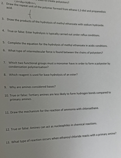 Condensalbos ed to create polyesters 
acid. 
2. Draw the repeat unit of the polymer formed from ethane- 1, 2 -diol and propanedioic 
3. Draw the products of the hydrolysis of methyl ethanoate with sodium hydroxide. 
4. True or false: Ester hydrolysis is typically carried out under reflux conditions. 
5. Complete the equation for the hydrolysis of methyl ethanoate in acidic conditions. 
6. What type of intermolecular force is found between the chains of polyesters? 
7. Which two functional groups must a monomer have in order to form a polyester by 
condensation polymerisation? 
8. Which reagent is used for base hydrolysis of an ester? 
9. Why are amines considered bases? 
10. True or false: Tertiary amines are less likely to form hydrogen bonds compared to 
primary amines. 
11. Draw the mechanism for the reaction of ammonia with chloroethane. 
12. True or false: Amines can act as nucleophiles in chemical reactions 
13. What type of reaction occurs when ethanoyl chloride reacts with a primary amine?