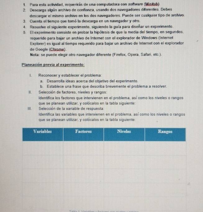 Para esta actividad, requerirás de una computadora con software (Minitab). 
2. Descarga algún archivo de confianza, usando dos navegadores diferentes. Debes 
descargar el mismo archivo en los dos navegadores. Puede ser cualquier tipo de archivo 
3. Cuenta el tiempo que tomó la descarga en un navegador y otro. 
4. Resuelve el siguiente experimento, siguiendo la guía para diseñar un experimento. 
5. El experimento consiste en probar la hipótesis de que la media del tiempo, en segundos, 
requerido para bajar un archivo de Internet con el explorador de Windows (Internet 
Explorer) es igual al tiempo requerido para bajar un archivo de Internet con el explorador 
de Google (Chrome) 
Nota: se puede elegir otro navegador diferente (Firefox, Opera, Safari, etc.). 
Planeación previa al experimento: 
l. Reconocer y establecer el problema: 
a. Desarrolla ídeas acerca del objetivo del experimento. 
b. Establece una frase que describa brevemente el problema a resolver. 
II. Selección de factores, níveles y rangos: 
Identifica los factores que intervienen en el problema, así como los niveles o rangos 
que se planean utilizar, y colócalos en la tabla siguiente: 
III. Selección de la variable de respuesta. 
Identifica las variables que intervienen en el problema, así como los niveles o rangos 
que se planean utilizar, y colócalos en la tabla siguiente: