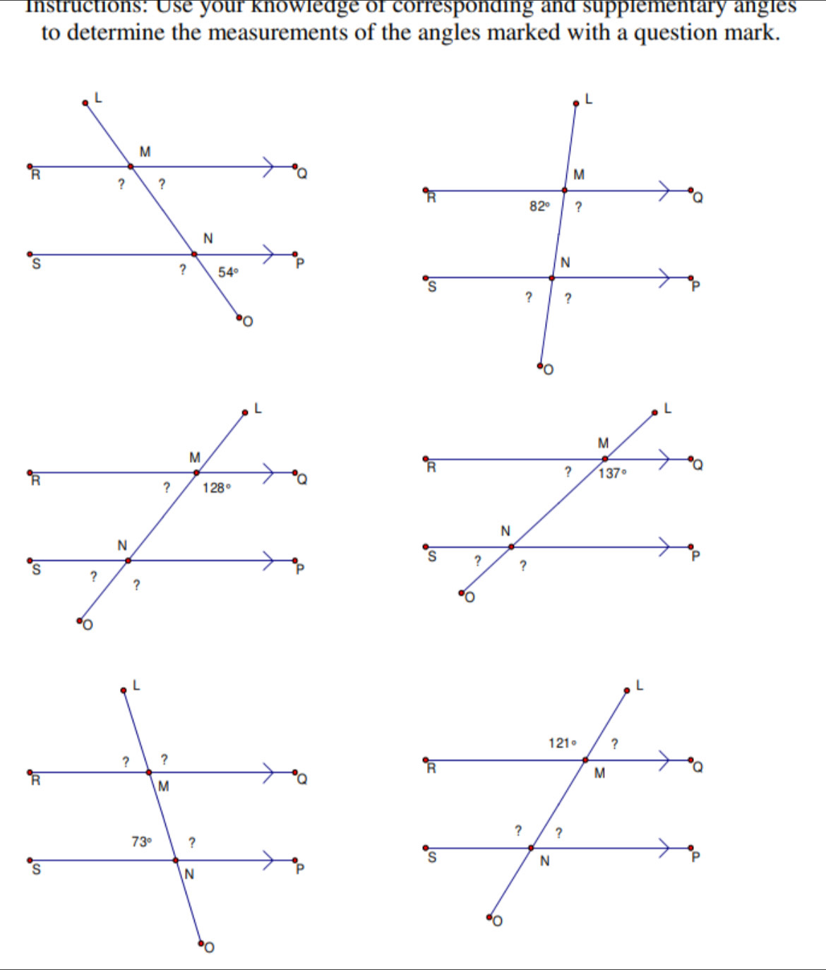 Instructions: Use your knowledge of corresponding and supplementary angles
to determine the measurements of the angles marked with a question mark.