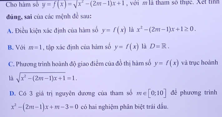 Cho hàm số y=f(x)=sqrt(x^2)-(2m-1)x+1 , với m là tham số thực. Xết tỉnh
đúng, sai của các mệnh đề sau:
A. Điều kiện xác định của hàm số y=f(x) là x^2-(2m-1)x+1≥ 0.
B. Với m=1 , tập xác định của hàm số y=f(x) là D=R.
C. Phương trình hoành độ giao điểm của đồ thị hàm số y=f(x) và trục hoành
là sqrt(x^2-(2m-1)x+1)=1.
D. Có 3 giá trị nguyên dương của tham số m∈ [0;10] để phương trình
x^2-(2m-1)x+m-3=0 có hai nghiệm phân biệt trái dấu.