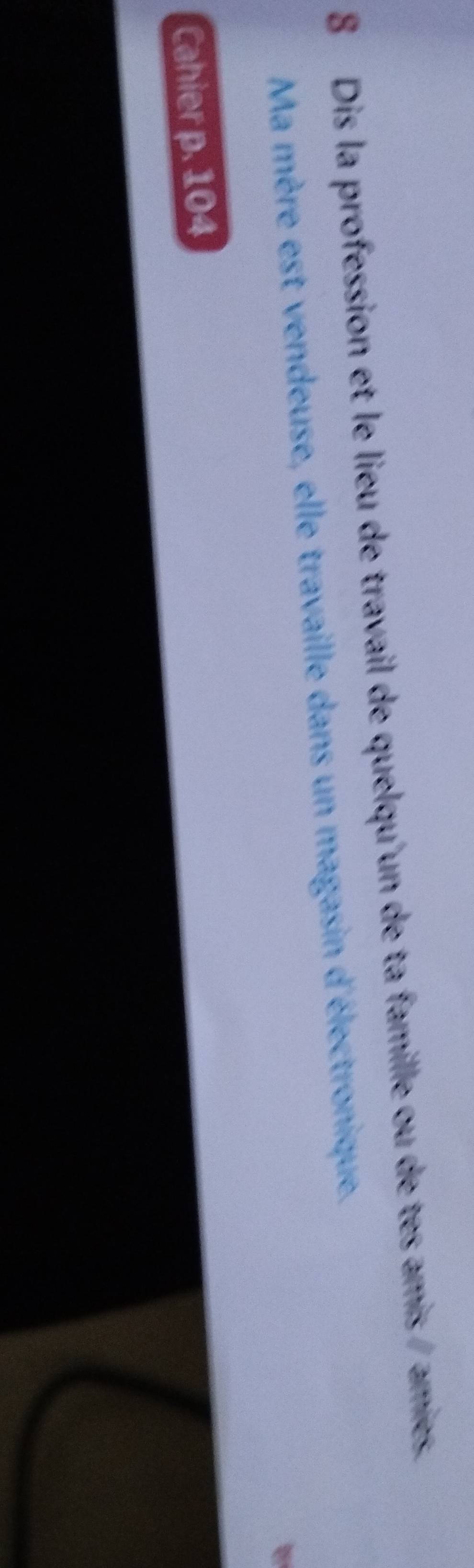 Dis la profession et le lieu de travail de quelqu'un de ta famille ou de tes amis /amies. 
Ma mère est vendeuse, elle travaille dans un magasin d'électronique. 
Cahier p. 104