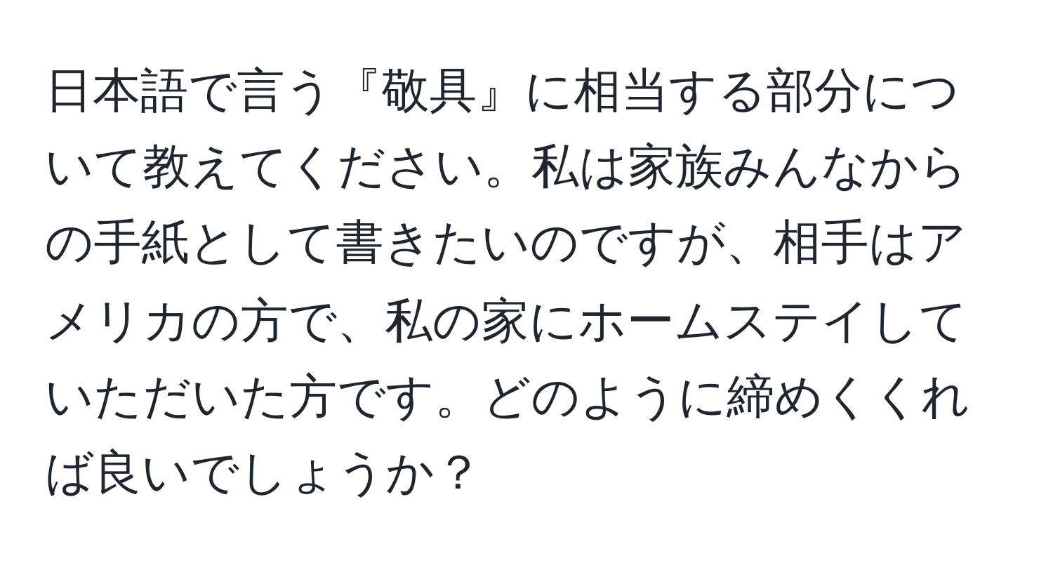 日本語で言う『敬具』に相当する部分について教えてください。私は家族みんなからの手紙として書きたいのですが、相手はアメリカの方で、私の家にホームステイしていただいた方です。どのように締めくくれば良いでしょうか？