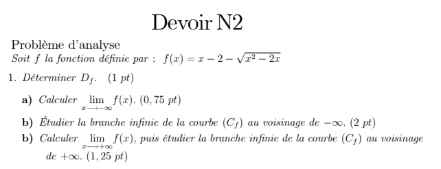 Devoir N2 
Problème d'analyse 
Soit f la fonction définie par : f(x)=x-2-sqrt(x^2-2x)
1. Déterminer D_f.(1pt)
a) Calculer limlimits _xto -∈fty f(x).(0,75pt)
b) Étudier la branche infinie de la courbe (C_f) au voisinage de -∞. (2 pt) 
b) Calculer limlimits _xto +∈fty f(x) , puis étudier la branche infinie de la courbe (C_f) au voisinage
de+∈fty .(1,25pt)