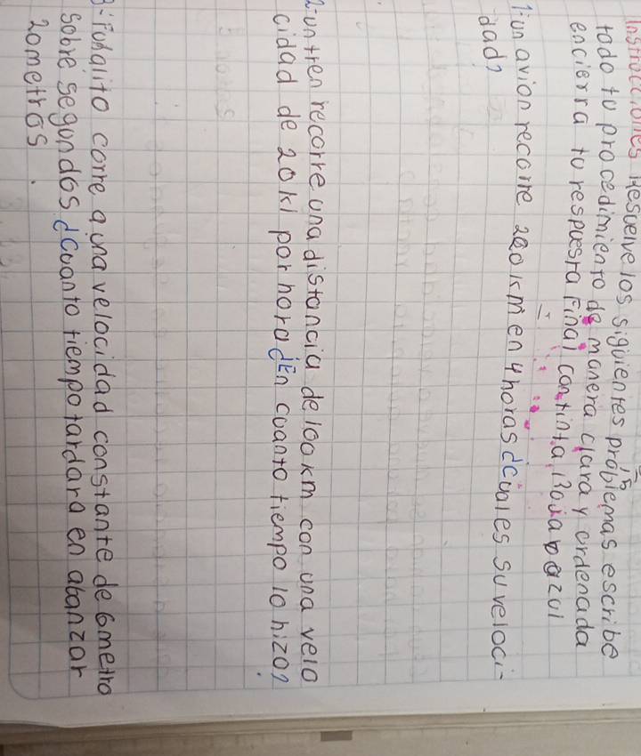 Instrocciues Hescelve los siguientes problemas escribe 
todo to procedimiento do manera claray ordenada 
encierra to respuesra Final continta 130¡a0QZ01 
lunavion recore 2eo kmen thorasdciales suveloci 
dad? 
duntren recorre una distancia delookm con ana velo 
cidad de 20k1 por horadén coanto tiempo 10 hiz0? 
:Fudalito corre acna velocidad constante decmetro 
sobre segondos dcoanto tiempotardara en abanzar 
2ometros