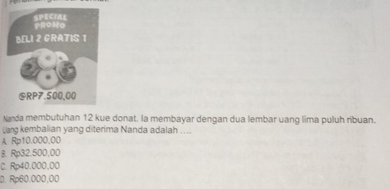 Nanda membutuhan 12 kue donat. la membayar dengan dua lembar uang lima puluh ribuan.
Uang kembalian yang diterima Nanda adalah ....
A Rp10.000,00
B. Rp32.500,00
C. Rp40.000,00
D. Rp60.000,00