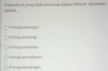 Dibawah ini yang tidak termasuk dalam PRINSIP GEOGRAFI
adalah....
Prinsip Deskripsi
Prinsip Korologi
Prinsip interelasi
Prinsip persebaran
Prinsip keruangan