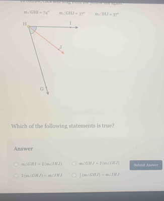 Fo hecan , thek and t rag, arom the yead n wot agan n
m∠ GHI=74° m∠ GHJ=37° m∠ IHJ=37°
Which of the following statements is true?
Answer
m∠ GHI=2(m∠ IHJ) m∠ GHJ=2(m∠ IHJ) Submit Answer
2(m∠ GHJ)=m∠ IHJ  1/2 (m∠ GHJ)=m∠ IHJ