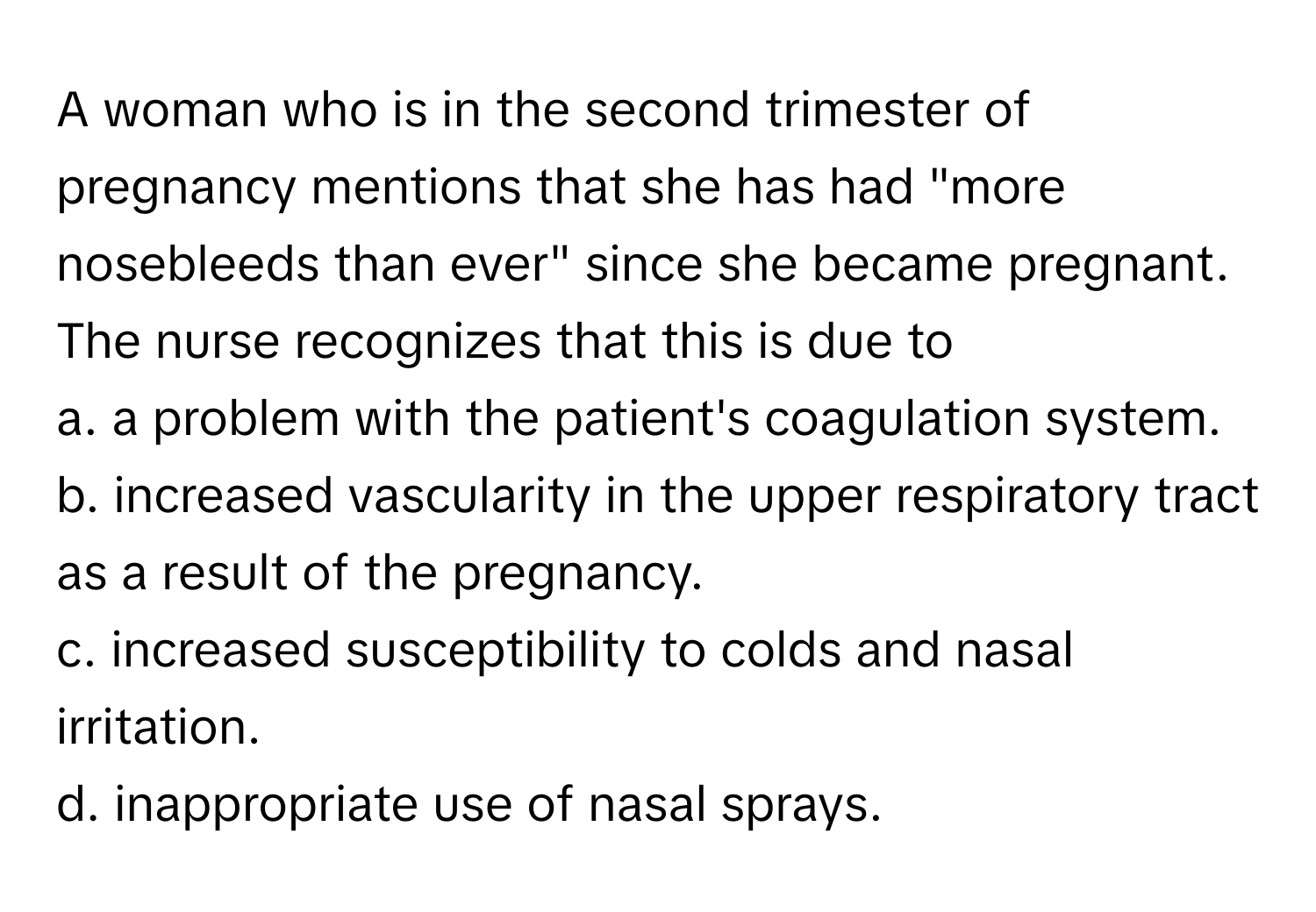 A woman who is in the second trimester of pregnancy mentions that she has had "more nosebleeds than ever" since she became pregnant. The nurse recognizes that this is due to 

a. a problem with the patient's coagulation system. 
b. increased vascularity in the upper respiratory tract as a result of the pregnancy. 
c. increased susceptibility to colds and nasal irritation. 
d. inappropriate use of nasal sprays.