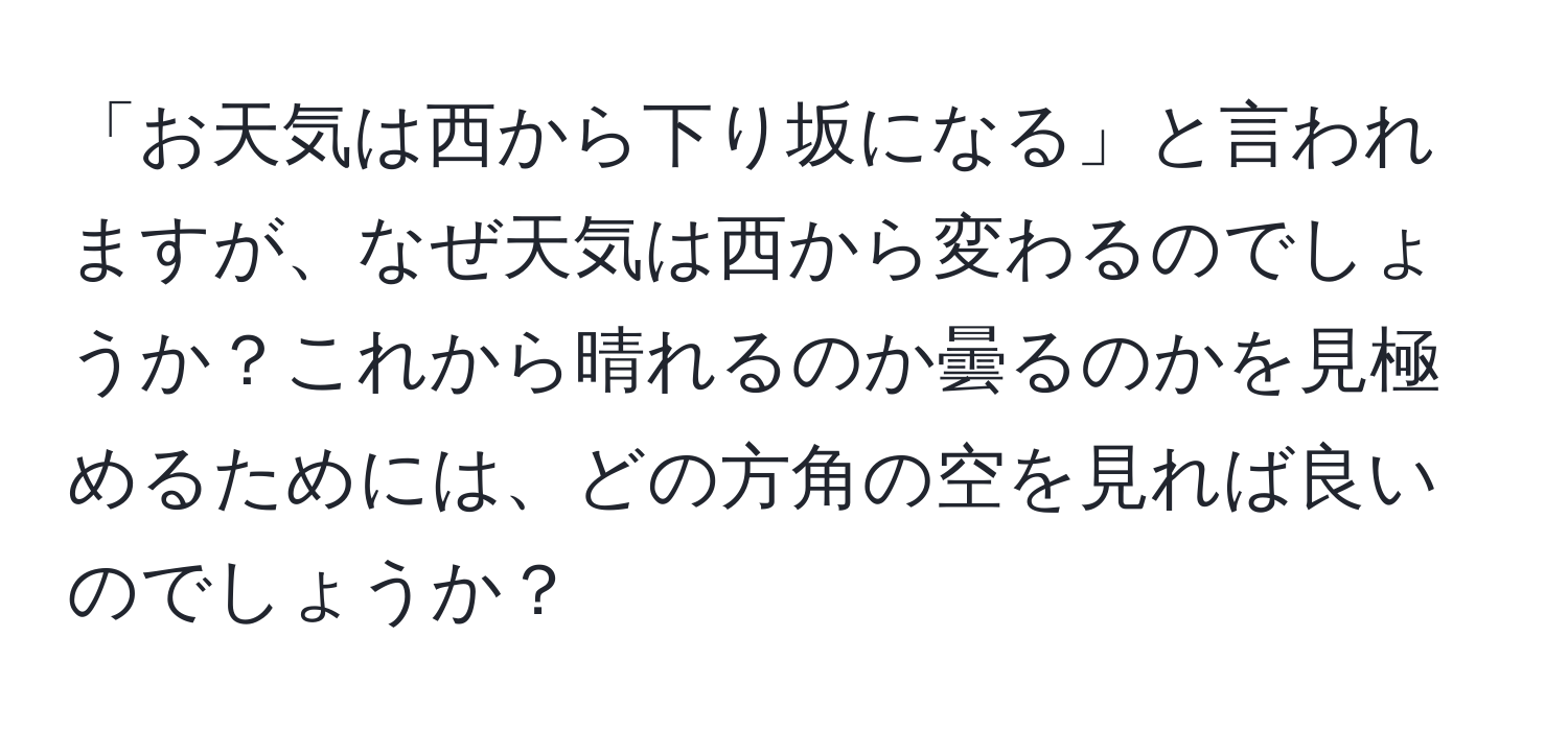 「お天気は西から下り坂になる」と言われますが、なぜ天気は西から変わるのでしょうか？これから晴れるのか曇るのかを見極めるためには、どの方角の空を見れば良いのでしょうか？