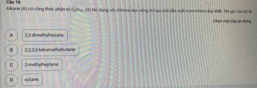 Cầu 16
Alkane (A) có công thức phân tử C_3H_18. (A a tác dụng với chlorine dun nóng chỉ tạo một dân xuất monochioro duy nhất. Tên gọi của (A) là
Chọn một đấp án đùng
A 2, 2 -dimethylhexane.
B 2, 2, 3, 3 -tetramethylbutane.
C 2 -methylheptane.
D octane.