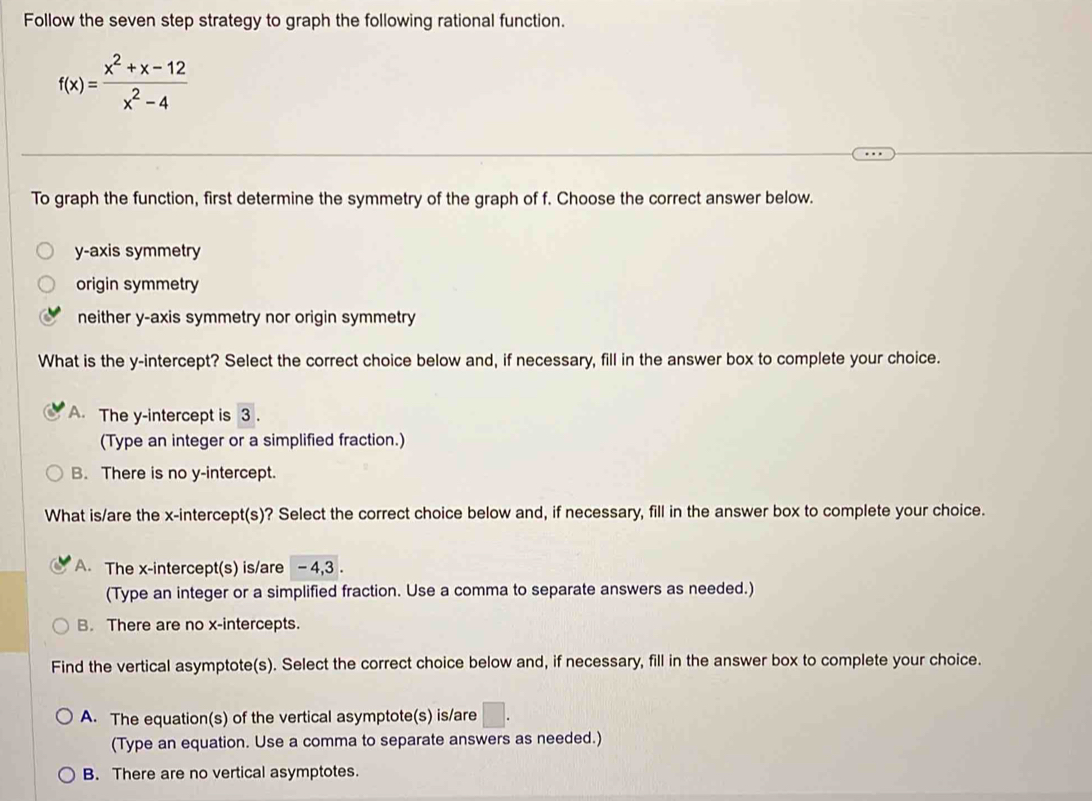 Follow the seven step strategy to graph the following rational function.
f(x)= (x^2+x-12)/x^2-4 
To graph the function, first determine the symmetry of the graph of f. Choose the correct answer below.
y-axis symmetry
origin symmetry
neither y-axis symmetry nor origin symmetry
What is the y-intercept? Select the correct choice below and, if necessary, fill in the answer box to complete your choice.
A. The y-intercept is 3.
(Type an integer or a simplified fraction.)
B. There is no y-intercept.
What is/are the x-intercept(s)? Select the correct choice below and, if necessary, fill in the answer box to complete your choice.
A. The x-intercept(s) is/are -4, 3.
(Type an integer or a simplified fraction. Use a comma to separate answers as needed.)
B. There are no x-intercepts.
Find the vertical asymptote(s). Select the correct choice below and, if necessary, fill in the answer box to complete your choice.
A. The equation(s) of the vertical asymptote(s) is/are □. 
(Type an equation. Use a comma to separate answers as needed.)
B. There are no vertical asymptotes.