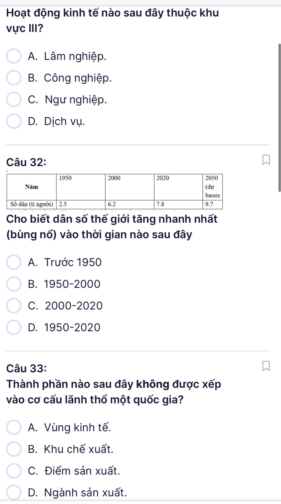 Hoạt động kinh tế nào sau đây thuộc khu
vực III?
A. Lâm nghiệp.
B. Công nghiệp.
C. Ngư nghiệp.
D. Dịch vụ.
Câu 32:
Cho biết dân số thế giới tăng nhanh nhất
(bùng nổ) vào thời gian nào sau đây
A. Trước 1950
B. 1950 - 2000
C. 2000 -2020
D. 1950- 2020
Câu 33:
Thành phần nào sau đây không được xếp
vào cơ cấu lãnh thổ một quốc gia?
A. Vùng kinh tế.
B. Khu chế xuất.
C. Điểm sản xuất.
D. Ngành sản xuất.