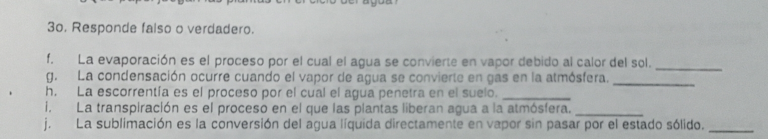 Responde falso o verdadero. 
f. La evaporación es el proceso por el cual el agua se convierte en vapor debido al calor del sol._ 
g. La condensación ocurre cuando el vapor de agua se convierte en gas en la atmósfera._ 
h. La escorrentía es el proceso por el cual el agua penetra en el suelo._ 
i. La transpiración es el proceso en el que las plantas liberan agua a la atmósfera._ 
j. La sublimación es la conversión del agua líquida directamente en vapor sin pasar por el estado sólido._