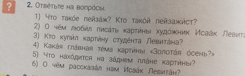 ? 2. Οтвέτьτе на воπрόсыi. 
1) Чтο τаκόе πейзάж? Κтο τаκόй πейзажйст? 
2) Ο чём лηοбήл πисάτь κаρτиηьι худόжκηиκ Исаάκ левиτа 
3) Κτο κуπήл κаρτήηу сτудέητа Левиτάна 
4) Κаκάя глάвная τέма κарτήηы «Золоτάя όсень?» 
5) Чтο нахόдиτся на зάднем πлάηе κарτήηы? 
6) Ο чём рассказάл нам Исаάκ Левиτάη?