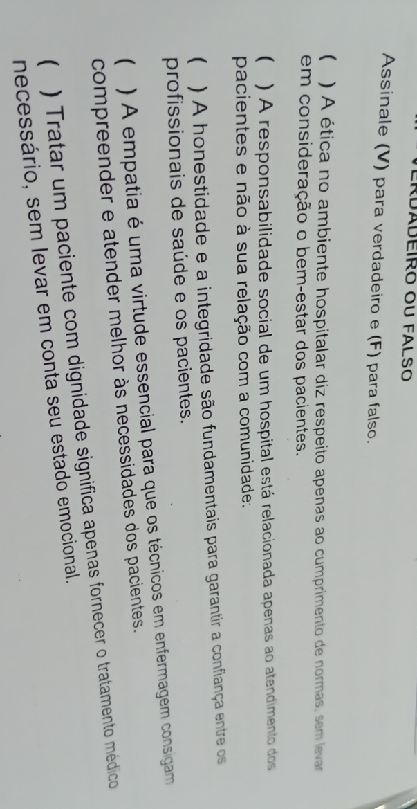 ERDáDEIRO OU FALSO 
Assinale (V) para verdadeiro e (F) para falso. 
( ) A ética no ambiente hospitalar diz respeito apenas ao cumprimento de normas, sem levar 
em consideração o bem-estar dos pacientes. 
( ) A responsabilidade social de um hospital está relacionada apenas ao atendimento dos 
pacientes e não à sua relação com a comunidade: 
 ) A honestidade e a integridade são fundamentais para garantir a confiança entre os 
profissionais de saúde e os pacientes. 
 ) A empatia é uma virtude essencial para que os técnicos em enfermagem consigam 
compreender e atender melhor às necessidades dos pacientes. 
( ) Tratar um paciente com dignidade significa apenas fornecer o tratamento médico 
necessário, sem levar em conta seu estado emocional.