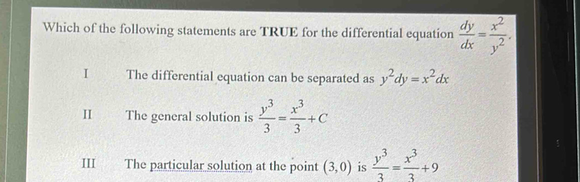 Which of the following statements are TRUE for the differential equation  dy/dx = x^2/y^2 .
I The differential equation can be separated as y^2dy=x^2dx
II The general solution is  y^3/3 = x^3/3 +C
1
III The particular solution at the point (3,0) is  y^3/3 = x^3/3 +9