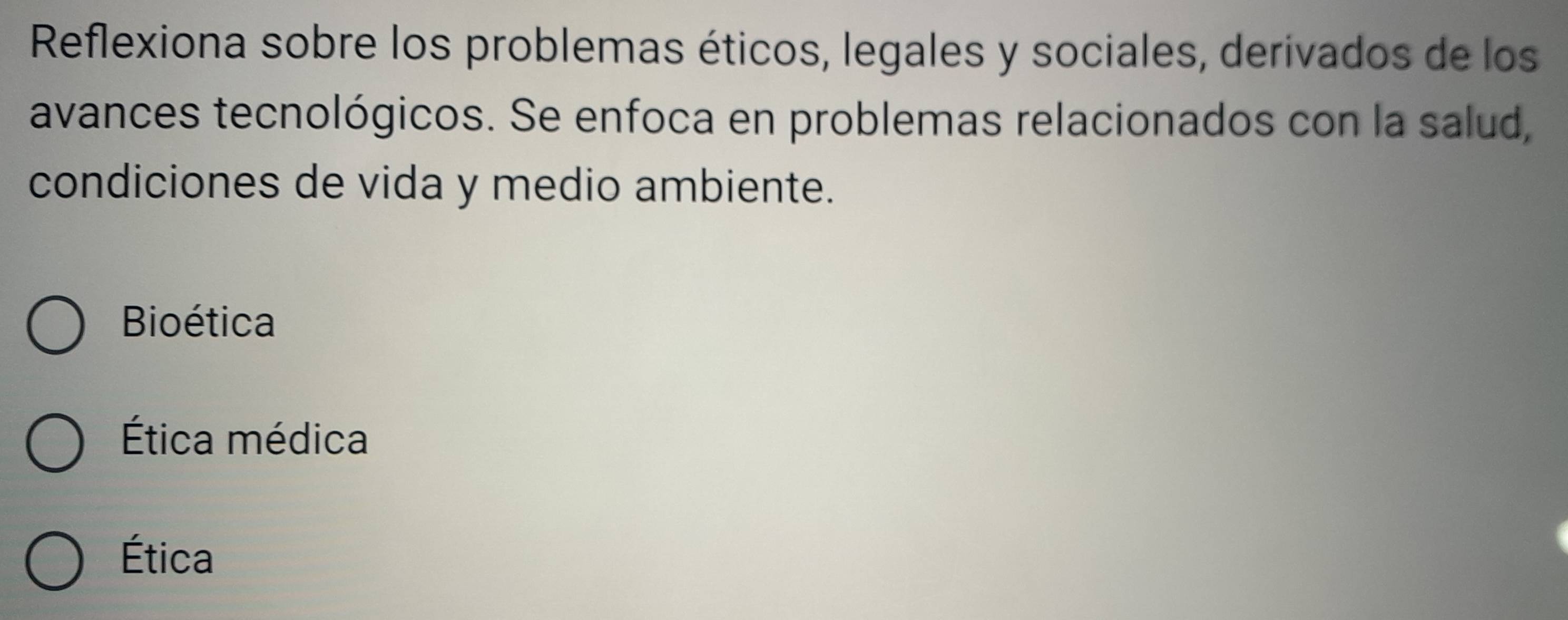 Reflexiona sobre los problemas éticos, legales y sociales, derivados de los
avances tecnológicos. Se enfoca en problemas relacionados con la salud,
condiciones de vida y medio ambiente.
Bioética
Ética médica
Ética